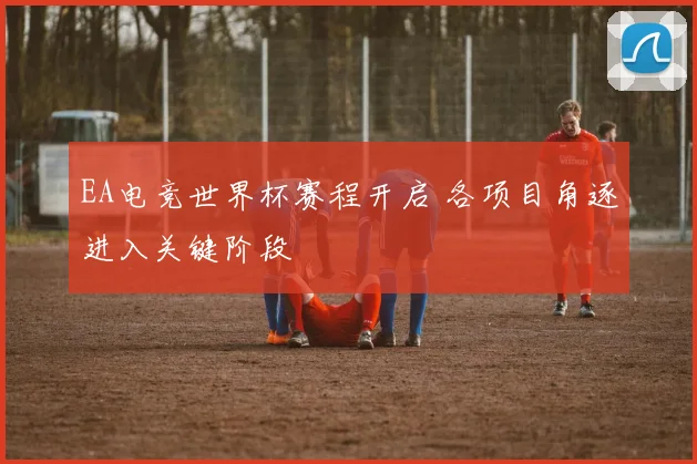 EA电竞世界杯赛程开启 各项目角逐进入关键阶段