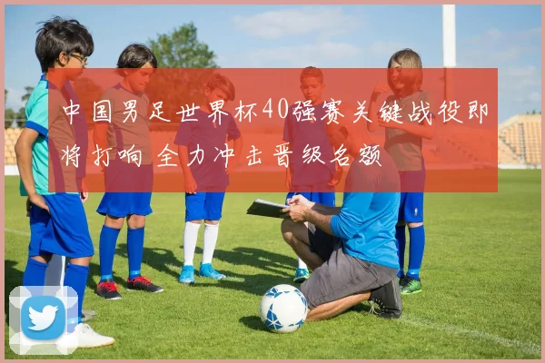 中国男足世界杯40强赛关键战役即将打响 全力冲击晋级名额
