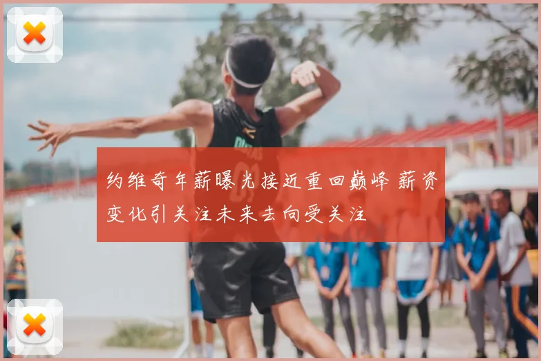 约维奇年薪曝光接近重回巅峰 薪资变化引关注未来去向受关注
