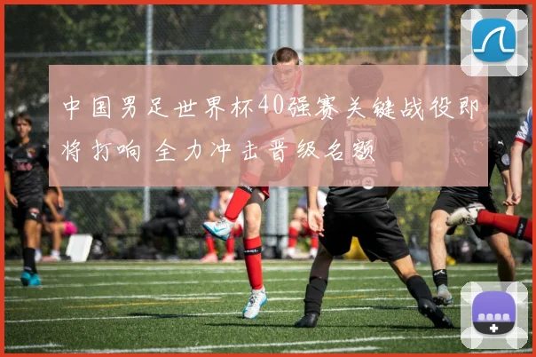 中国男足世界杯40强赛关键战役即将打响 全力冲击晋级名额