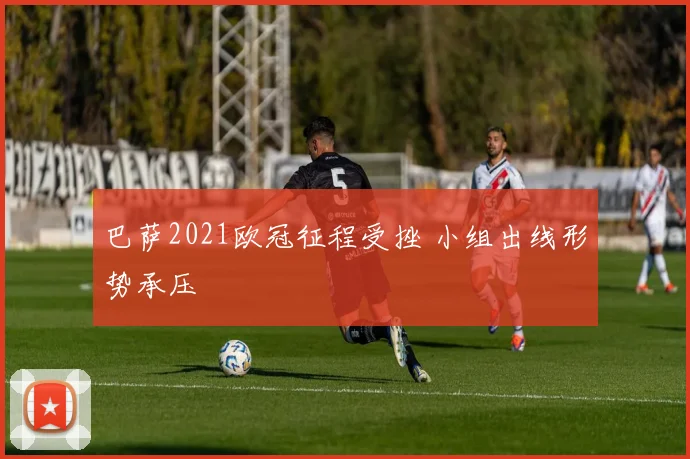 巴萨2021欧冠征程受挫 小组出线形势承压